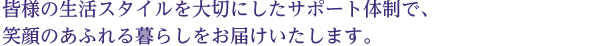 皆様の生活スタイルを大切にしたサポート体制で、 笑顔のあふれる暮らしをお届けいたします。